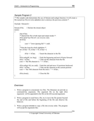 CS201 – Introduction to Programming
© Copyright Virtual University of Pakistan
226
Sample Program 2
/* This sample code demostrates the use of fstream and seekg() function. It will create a
file named my-File.txt write alphabets into it, destroys the previous contents */
#include <fstream.h>
fstream rFile; // Declare the stream object
main()
{
char rChar;
/* Opened the file in both input and output modes */
rFile.open("my-File.txt", ios::in || ios::out);
if(!rFile)
{
cout << "error opening file"<< endl;
}
/* Run the loop for whole alphabets */
for ( rChar ='A'; rChar <='Z'; rChar++)
{
rFile << rChar; // Insert the character in the file
}
rFile.seekg(8l, ios::beg); // Seek the beginning and move 8 bytes forward
rFile >>rChar; // Take out the character from the file
cout << "the 8th character is " << rChar ;
rFile.seekg(-16l, ios::end); // Seek the end and move 16 positions backword
rFile >>rChar; // Take out the character at the current position
cout << "the 16th character from the end is " << rChar ;
rFile.close(); // Close the file
}
Exercises
1. Write a program to concatenate two files. The filenames are provide as
command-line arguments. The argument file on the right (first
argument) will be appended to the file on the left (second argument).
2. Write a program to read from a file, try to move the file pointer beyond
the end of file and before the beginning of the file and observer the
behavior.
3. Write a program reverse to copy a file into reverse order. The program
will accept the arguments like:
 