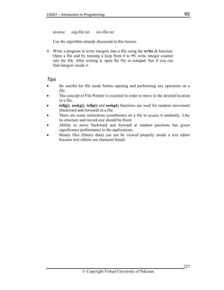 CS201 – Introduction to Programming
© Copyright Virtual University of Pakistan
227
reverse org-file.txt rev-file.txt
Use the algorithm already discussed in this lecture.
4. Write a program to write integers into a file using the write () function.
Open a file and by running a loop from 0 to 99, write integer counter
into the file. After writing it, open the file in notepad. See if you can
find integers inside it.
Tips
Be careful for file mode before opening and performing any operation on a
file.
The concept of File Pointer is essential in order to move to the desired location
in a file.
tellg(), seekg(), tellp() and seekp() functions are used for random movement
(backward and forward) in a file.
There are some restrictions (conditions) on a file to access it randomly. Like
its structure and record size should be fixed.
Ability to move backward and forward at random positions has given
significance performance to the applications.
Binary files (binary data) can not be viewed properly inside a text editor
because text editors are character based.
 