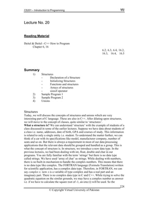 CS201 – Introduction to Programming
© Copyright Virtual University of Pakistan
228
Lecture No. 20
Reading Material
Deitel & Deitel - C++ How to Program
Chapter 6, 16
6.2, 6.3, 6.4, 16.2,
16.3, 16.4, 16.5
Summary
1) Structures
- Declaration of a Structure
- Initializing Structures
- Functions and structures
- Arrays of structures
- sizeof operator
2) Sample Program 1
3) Sample Program 2
4) Unions
Structures
Today, we will discuss the concepts of structures and unions which are very
interesting part of C language. These are also in C++. After dilating upon structures,
we will move to the concept of classes, quite similar to ‘structures’.
What a structure is? We can understand ‘structure’ with the example of students of a
class discussed in some of the earlier lectures. Suppose we have data about students of
a class i.e. name, addresses, date of birth, GPA and courses of study. This information
is related to only a single entity i.e. student. To understand the matter further, we can
think of a car with its specifications like model, manufacturer company, number of
seats and so on. But there is always a requirement in most of our data processing
applications that the relevant data should be grouped and handled as a group. This is
what the concept of structure is. In structure, we introduce a new data type. In the
previous lectures, we had been dealing with int, float, double and char in our
programs. You are fully familiar with the term ’strings’ but there is no data type
called strings. We have used ‘array of char’ as strings. While dealing with numbers,
there is no built-in mechanism to handle the complex numbers. This means that there
is no data type like complex. The FORTRAN language (Formula Translation) written
for scientific application, has a complex data type. Therefore, in FORTRAN, we can
say complex x; now x is a variable of type complex and has a real part and an
imaginary part. There is no complex data type in C and C++. While trying to solve the
quadratic equation on the similar grounds, we may have a complex number as answer
i.e. if we have to calculate the square root of -1, an iota ( ) will be used. So the
 