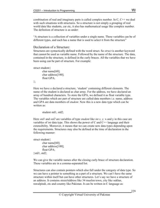 CS201 – Introduction to Programming
© Copyright Virtual University of Pakistan
229
combination of real and imaginary parts is called complex number. In C, C++ we deal
with such situations with structures. So a structure is not simply a grouping of real
world data like students, car etc, it also has mathematical usage like complex number.
The definition of structure is as under:
“A structure is a collection of variables under a single name. These variables can be of
different types, and each has a name that is used to select it from the structure”
Declaration of a Structure:
Structures are syntactically defined with the word struct. So struct is another keyword
that cannot be used as variable name. Followed by the name of the structure. The data,
contained in the structure, is defined in the curly braces. All the variables that we have
been using can be part of structure. For example:
struct student{
char name[60];
char address[100];
float GPA;
};
Here we have a declared a structure, ‘student’ containing different elements. The
name of the student is declared as char array. For the address, we have declared an
array of hundred characters. To store the GPA, we defined it as float variable type.
The variables which are part of structure are called data members i.e. name, address
and GPA are data members of student. Now this is a new data type which can be
written as:
student std1, std2;
Here std1 and std2 are variables of type student like int x, y; x and y in this case are
variables of int data type. This shows the power of C and C++ language and their
extensibility. Moreover, it means that we can create new data types depending upon
the requirements. Structures may also be defined at the time of declaration in the
following manner:
struct student{
char name[60];
char address[100];
float GPA;
}std1, std2;
We can give the variable names after the closing curly brace of structure declaration.
These variables are in a comma-separated list.
Structures can also contain pointers which also fall under the category of data type. So
we can have a pointer to something as a part of a structure. We can’t have the same
structure within itself but can have other structures. Let’s say we have a structure of
an address. It contains streetAddress like 34 muslim town, city like sukhar,
rawalpindi, etc and country like Pakistan. It can be written in C language as:
 