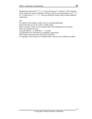 CS201 – Introduction to Programming
23
imilarly the expression 5 * 3 + 6 / 3 gives the answer 17, and not 7. The evaluation
of this expression can be clarified by writing it with the use of parentheses as (5 * 3) +
+ 2 = 17. Thus you should be careful while writing arithmetic
xpressions.
g to make it easy to read and understand
t be used as variable names
that is the starting point o
icolon at the end of each statement
ase sensitive so variable names x and X are two different variables
S
(6 / 3) which gives 15
e
TIP
Use spaces in the codin
eserved words can noR
There is always a main( ) in a C program f execution
Write one statement per line
Type parentheses ’( )’ and braces ‘{ }’ in pairs
Use parentheses for clarification in arithmetic expressions
Don’t forget sem
C Language is c
© Copyright Virtual University of Pakistan
 