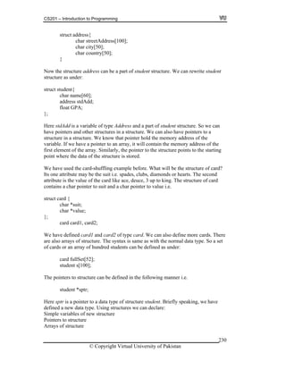 CS201 – Introduction to Programming
© Copyright Virtual University of Pakistan
230
struct address{
char streetAddress[100];
char city[50];
char country[50];
}
Now the structure address can be a part of student structure. We can rewrite student
structure as under:
struct student{
char name[60];
address stdAdd;
float GPA;
};
Here stdAdd is a variable of type Address and a part of student structure. So we can
have pointers and other structures in a structure. We can also have pointers to a
structure in a structure. We know that pointer hold the memory address of the
variable. If we have a pointer to an array, it will contain the memory address of the
first element of the array. Similarly, the pointer to the structure points to the starting
point where the data of the structure is stored.
We have used the card-shuffling example before. What will be the structure of card?
Its one attribute may be the suit i.e. spades, clubs, diamonds or hearts. The second
attribute is the value of the card like ace, deuce, 3 up to king. The structure of card
contains a char pointer to suit and a char pointer to value i.e.
struct card {
char *suit;
char *value;
};
card card1, card2;
We have defined card1 and card2 of type card. We can also define more cards. There
are also arrays of structure. The syntax is same as with the normal data type. So a set
of cards or an array of hundred students can be defined as under:
card fullSet[52];
student s[100];
The pointers to structure can be defined in the following manner i.e.
student *sptr;
Here sptr is a pointer to a data type of structure student. Briefly speaking, we have
defined a new data type. Using structures we can declare:
Simple variables of new structure
Pointers to structure
Arrays of structure
 