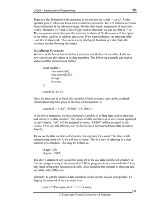CS201 – Introduction to Programming
© Copyright Virtual University of Pakistan
231
There are also limitation with structures as we can not say card1 + card2; As the
operator plus (+) does not know how to add two structures. We will learn to overcome
these limitations at the advanced stage. On the other hand, assignment of structures
works. Therefore if s1 and s2 are of type student structure, we can say that s1 = s2.
The assignment works because the structure is identical. So the name will be copied
to the name, address to address and so on. If we want to display the structure with
cout, it will also work. The cout is a very intelligent function as it interprets the
structure besides showing the output.
Initializing Structures
We have so far learnt how to define a structure and declare its variables. Let’s see
how can we put the values in its data members. The following example can help us
understand the phenomenon further.
struct student{
char name[64];
char course[128];
int age;
int year;
};
student s1, s2, s3;
Once the structure is defined, the variables of that structure type can be declared.
Initialization may take place at the time of declaration i.e.
student s1 = {“Ali”, “CS201”, 19, 2002 };
In the above statement, we have declared a variable s1 of data type student structure
and initialize its data member. The values of data members of s1 are comma separated
in curly braces. “Ali” will be assigned to name, “CS201” will be assigned to the
course, 19 to age and 2002 to year. So far we have not touched these data members
directly.
To access the data members of structure, dot operator (.) is used. Therefore while
manipulating name of s1, we will say s1.name. This is a way of referring to a data
member of a structure. This may be written as:
s1.age = 20;
s1.year = 2002;
The above statement will assign the value 20 to the age data member of structure s1.
Can we assign a string to the name of s1? Write programs to see how to do this? You
may need string copy function to do this. Also, initialize the pointers to structure and
see what is the difference.
Similarly, to get the output of data members on the screen, we use dot operator. To
display the name of s1 we can write it as:
cout << “The name of s1 = “ << s1.name;
 