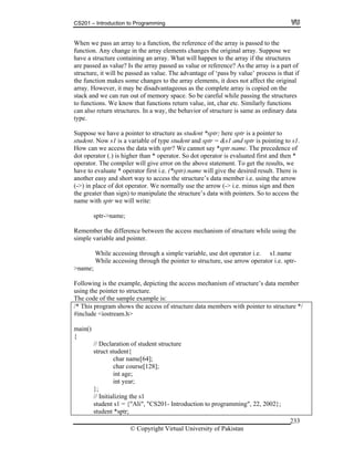 CS201 – Introduction to Programming
© Copyright Virtual University of Pakistan
233
When we pass an array to a function, the reference of the array is passed to the
function. Any change in the array elements changes the original array. Suppose we
have a structure containing an array. What will happen to the array if the structures
are passed as value? Is the array passed as value or reference? As the array is a part of
structure, it will be passed as value. The advantage of ‘pass by value’ process is that if
the function makes some changes to the array elements, it does not affect the original
array. However, it may be disadvantageous as the complete array is copied on the
stack and we can run out of memory space. So be careful while passing the structures
to functions. We know that functions return value, int, char etc. Similarly functions
can also return structures. In a way, the behavior of structure is same as ordinary data
type.
Suppose we have a pointer to structure as student *sptr; here sptr is a pointer to
student. Now s1 is a variable of type student and sptr = &s1 and sptr is pointing to s1.
How can we access the data with sptr? We cannot say *sptr.name. The precedence of
dot operator (.) is higher than * operator. So dot operator is evaluated first and then *
operator. The compiler will give error on the above statement. To get the results, we
have to evaluate * operator first i.e. (*sptr).name will give the desired result. There is
another easy and short way to access the structure’s data member i.e. using the arrow
(->) in place of dot operator. We normally use the arrow (-> i.e. minus sign and then
the greater than sign) to manipulate the structure’s data with pointers. So to access the
name with sptr we will write:
sptr->name;
Remember the difference between the access mechanism of structure while using the
simple variable and pointer.
While accessing through a simple variable, use dot operator i.e. s1.name
While accessing through the pointer to structure, use arrow operator i.e. sptr-
>name;
Following is the example, depicting the access mechanism of structure’s data member
using the pointer to structure.
The code of the sample example is:
/* This program shows the access of structure data members with pointer to structure */
#include <iostream.h>
main()
{
// Declaration of student structure
struct student{
char name[64];
char course[128];
int age;
int year;
};
// Initializing the s1
student s1 = {"Ali", "CS201- Introduction to programming", 22, 2002};
student *sptr;
 