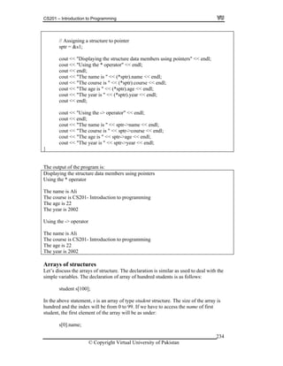 CS201 – Introduction to Programming
© Copyright Virtual University of Pakistan
234
// Assigning a structure to pointer
sptr = &s1;
cout << "Displaying the structure data members using pointers" << endl;
cout << "Using the * operator" << endl;
cout << endl;
cout << "The name is " << (*sptr).name << endl;
cout << "The course is " << (*sptr).course << endl;
cout << "The age is " << (*sptr).age << endl;
cout << "The year is " << (*sptr).year << endl;
cout << endl;
cout << "Using the -> operator" << endl;
cout << endl;
cout << "The name is " << sptr->name << endl;
cout << "The course is " << sptr->course << endl;
cout << "The age is " << sptr->age << endl;
cout << "The year is " << sptr->year << endl;
}
The output of the program is:
Displaying the structure data members using pointers
Using the * operator
The name is Ali
The course is CS201- Introduction to programming
The age is 22
The year is 2002
Using the -> operator
The name is Ali
The course is CS201- Introduction to programming
The age is 22
The year is 2002
Arrays of structures
Let’s discuss the arrays of structure. The declaration is similar as used to deal with the
simple variables. The declaration of array of hundred students is as follows:
student s[100];
In the above statement, s is an array of type student structure. The size of the array is
hundred and the index will be from 0 to 99. If we have to access the name of first
student, the first element of the array will be as under:
s[0].name;
 