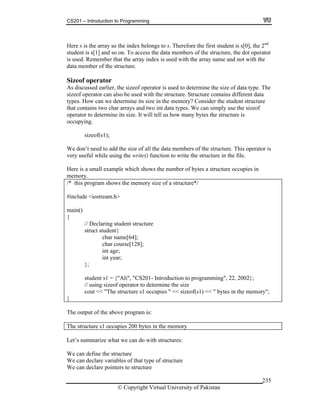 CS201 – Introduction to Programming
© Copyright Virtual University of Pakistan
235
Here s is the array so the index belongs to s. Therefore the first student is s[0], the 2nd
student is s[1] and so on. To access the data members of the structure, the dot operator
is used. Remember that the array index is used with the array name and not with the
data member of the structure.
Sizeof operator
As discussed earlier, the sizeof operator is used to determine the size of data type. The
sizeof operator can also be used with the structure. Structure contains different data
types. How can we determine its size in the memory? Consider the student structure
that contains two char arrays and two int data types. We can simply use the sizeof
operator to determine its size. It will tell us how many bytes the structure is
occupying.
sizeof(s1);
We don’t need to add the size of all the data members of the structure. This operator is
very useful while using the write() function to write the structure in the file.
Here is a small example which shows the number of bytes a structure occupies in
memory.
/* this program shows the memory size of a structure*/
#include <iostream.h>
main()
{
// Declaring student structure
struct student{
char name[64];
char course[128];
int age;
int year;
};
student s1 = {"Ali", "CS201- Introduction to programming", 22, 2002};
// using sizeof operator to determine the size
cout << "The structure s1 occupies " << sizeof(s1) << " bytes in the memory";
}
The output of the above program is:
The structure s1 occupies 200 bytes in the memory
Let’s summarize what we can do with structures:
We can define the structure
We can declare variables of that type of structure
We can declare pointers to structure
 