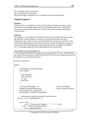 CS201 – Introduction to Programming
© Copyright Virtual University of Pakistan
236
We can declare arrays of structure
We can take the size of structure
We can do simple assignment of two variables of the same structure type
Sample Program 1
Problem:
Suppose we have ten students in a class. The attributes of student are name, course,
age and GPA. Get the data input from the user to populate the array. Calculate the
average age, average GPA of the class. Find out the grade of the class and student
with max GPA.
Solution:
The problem is very simple. We will declare a structure of student with name, course,
age and GPA as data members. In a loop, we will get the data from the user to
populate the array. Then in a loop, we will calculate the totalAge and totalGPA of the
class besides determining the max GPA in that loop. Finally calculate the average age
and average GPA by dividing the totalAge and totalGPA by the number of students
i.e. 10. The grade of the class can be determined by the average GPA.
The complete code of the program is:
/* This program calculates the average age and average GPA of a class. Also determine
the grade of the class and the student with max GPA. We will use a student structure and
manipulate it to get the desired result. */
#include <iostream.h>
main()
{
// Declaration of student structure
struct student
{
char name[30];
char course[15];
int age;
float GPA;
};
const int noOfStudents = 10; // total no of students
student students[noOfStudents]; // array of student structure
int totalAge, index, averageAge;
float totalGPA, maxGPA, averageGPA;
// initializing the structure, getting the input from user
for ( int i = 0; i < noOfStudents; i++ )
{
cout << endl;
cout << "Enter data for Student # : " << i + 1 << endl;
cout << "Enter the Student's Name : " ;
cin >> students[i].name ;
 