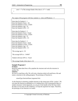 CS201 – Introduction to Programming
© Copyright Virtual University of Pakistan
238
cout << "n The average Grade of the class is : F" << endl;
}
}
The output of the program with three students i.e. when noOfStudents = 3
Enter data for Student # : 1
Enter the Student's Name : Ali
Enter the Student's Course : CS201
Enter the Student's Age : 24
Enter the Student's GPA : 3.5
Enter data for Student # : 2
Enter the Student's Name : Faisal
Enter the Student's Course : CS201
Enter the Student's Age : 22
Enter the Student's GPA : 3.6
Enter data for Student # : 3
Enter the Student's Name : Jamil
Enter the Student's Course : CS201
Enter the Student's Age : 25
Enter the Student's GPA : 3.3
The average age is : 24
The average GPA is : 3.46667
Student with max GPA is : Faisal
The average Grade of the class is : B
Sample Program 2
Problem:
Read the student data from a file, populate the structure and write the structure in
another file.
Solution:
We have to read from a file. We will write a function which will read from a file and
return a structure to the calling program. The prototype of function is:
returnType functionName (argument list)
As the function is returning a student structure so the return type will be ‘student’. We
can name the function as getData() as it is reading from a file a returning the data (i.e.
student structure). In the arguments, we can give it the handle of the file from which
the data is to be read. For the simplicity, we keep the argument list empty. Therefore,
the prototype of our function is as under:
 