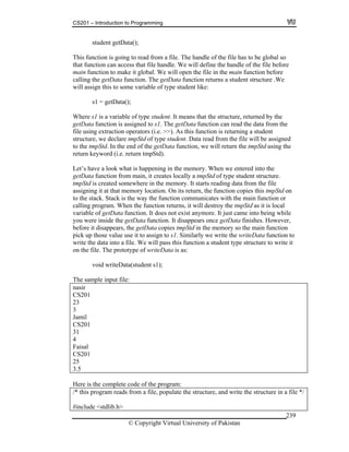 CS201 – Introduction to Programming
© Copyright Virtual University of Pakistan
239
student getData();
This function is going to read from a file. The handle of the file has to be global so
that function can access that file handle. We will define the handle of the file before
main function to make it global. We will open the file in the main function before
calling the getData function. The getData function returns a student structure .We
will assign this to some variable of type student like:
s1 = getData();
Where s1 is a variable of type student. It means that the structure, returned by the
getData function is assigned to s1. The getData function can read the data from the
file using extraction operators (i.e. >>). As this function is returning a student
structure, we declare tmpStd of type student. Data read from the file will be assigned
to the tmpStd. In the end of the getData function, we will return the tmpStd using the
return keyword (i.e. return tmpStd).
Let’s have a look what is happening in the memory. When we entered into the
getData function from main, it creates locally a tmpStd of type student structure.
tmpStd is created somewhere in the memory. It starts reading data from the file
assigning it at that memory location. On its return, the function copies this tmpStd on
to the stack. Stack is the way the function communicates with the main function or
calling program. When the function returns, it will destroy the tmpStd as it is local
variable of getData function. It does not exist anymore. It just came into being while
you were inside the getData function. It disappears once getData finishes. However,
before it disappears, the getData copies tmpStd in the memory so the main function
pick up those value use it to assign to s1. Similarly we write the writeData function to
write the data into a file. We will pass this function a student type structure to write it
on the file. The prototype of writeData is as:
void writeData(student s1);
The sample input file:
nasir
CS201
23
3
Jamil
CS201
31
4
Faisal
CS201
25
3.5
Here is the complete code of the program:
/* this program reads from a file, populate the structure, and write the structure in a file */
#include <stdlib.h>
 