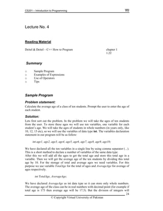 CS201 – Introduction to Programming
24
ecture No. 4L
Reading Material
Deitel & Deitel – C++ How to Program chapter 1
1.22
Summary
o Sample Program
o Examples of Expressions
o Use of Operators
Sample Program
umbers.
The average age of the class can be in real numbers with decimal point (for example if
total age is 173 then average age will be 17.3). But the division of integers will
o Tips
Problem statement:
Calculate the average age of a class of ten students. Prompt the user to enter the age of
each student.
Solution:
Lets first sort out the problem. In the problem we will take the ages of ten students
from the user. To store these ages we will use ten variables, one variable for each
student’s age. We will take the ages of students in whole numbers (in years only, like
10, 12, 15 etc), so we will use the variables of data type int. The variables declaration
statement in our program will be as follow:
int age1, age2, age3, age4, age5, age6, age7, age8, age9, age10;
We have declared all the ten variables in a single line by using comma separator ( , ).
This is a short method to declare a number of variables of the same data type.
After this we will add all the ages to get the total age and store this total age in a
variable. Then we will get the average age of the ten students by dividing this total
age by 10. For the storage of total and average ages we need variables. For this
purpose we use variable TotalAge for the total of ages and AverageAge for average of
ages respectively.
int TotalAge, AverageAge;
We have declared AverageAge as int data type so it can store only whole n
© Copyright Virtual University of Pakistan
 