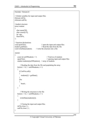 CS201 – Introduction to Programming
© Copyright Virtual University of Pakistan
240
#include <fstream.h>
// Global variables for input and output files
ifstream inFile;
ofstream outFile;
//student structure
struct student
{
char name[30];
char course[15];
int age;
float GPA;
};
// function declarations
void openFile(); // open the input and output files
student getData(); // Read the data from the file
void writeData(student); // write the structure into a file
{
const int noOfStudents = 3; // Total no of students
openFile(); // opening input and output files
student students[noOfStudents]; // array of students
// Reading the data from the file and populating the array
for(int i = 0; i < noOfStudents; i++)
{
if (!inFile.eof())
{
students[i] = getData();
}
else
{
break ;
}
}
// Writing the structures to the file
for(int i = 0; i < noOfStudents; i++)
{
writeData(students[i]);
}
// Closing the input and output files
inFile.close ( ) ;
outFile.close ( ) ;
}
main()
 