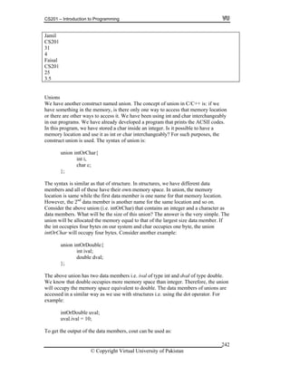 CS201 – Introduction to Programming
© Copyright Virtual University of Pakistan
242
Jamil
CS201
31
4
Faisal
CS201
25
3.5
Unions
We have another construct named union. The concept of union in C/C++ is: if we
have something in the memory, is there only one way to access that memory location
or there are other ways to access it. We have been using int and char interchangeably
in our programs. We have already developed a program that prints the ACSII codes.
In this program, we have stored a char inside an integer. Is it possible to have a
memory location and use it as int or char interchangeably? For such purposes, the
construct union is used. The syntax of union is:
union intOrChar{
int i,
char c;
};
The syntax is similar as that of structure. In structures, we have different data
members and all of these have their own memory space. In union, the memory
location is same while the first data member is one name for that memory location.
However, the 2nd
data member is another name for the same location and so on.
Consider the above union (i.e. intOrChar) that contains an integer and a character as
data members. What will be the size of this union? The answer is the very simple. The
union will be allocated the memory equal to that of the largest size data member. If
the int occupies four bytes on our system and char occupies one byte, the union
intOrChar will occupy four bytes. Consider another example:
union intOrDouble{
int ival;
double dval;
};
The above union has two data members i.e. ival of type int and dval of type double.
We know that double occupies more memory space than integer. Therefore, the union
will occupy the memory space equivalent to double. The data members of unions are
accessed in a similar way as we use with structures i.e. using the dot operator. For
example:
intOrDouble uval;
uval.ival = 10;
To get the output of the data members, cout can be used as:
 