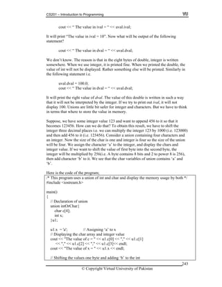 CS201 – Introduction to Programming
© Copyright Virtual University of Pakistan
243
cout << “ The value in ival = “ << uval.ival;
It will print “The value in ival = 10”. Now what will be output of the following
statement?
cout << “ The value in dval = “ << uval.dval;
We don’t know. The reason is that in the eight bytes of double, integer is written
somewhere. When we use integer, it is printed fine. When we printed the double, the
value of int will not be displayed. Rather something else will be printed. Similarly in
the following statement i.e.
uval.dval = 100.0;
cout << “ The value in dval = “ << uval.dval;
It will print the right value of dval. The value of this double is written in such a way
that it will not be interpreted by the integer. If we try to print out ival, it will not
display 100. Unions are little bit safer for integer and characters. But we have to think
in terms that where to store the value in memory.
Suppose, we have some integer value 123 and want to append 456 to it so that it
becomes 123456. How can we do that? To obtain this result, we have to shift the
integer three decimal places i.e. we can multiply the integer 123 by 1000 (i.e. 123000)
and then add 456 to it (i.e. 123456). Consider a union containing four characters and
an integer. Now the size of the char is one and integer is four so the size of the union
will be four. We assign the character ‘a’ to the integer, and display the chars and
integer value. If we want to shift the value of first byte into the second byte, the
integer will be multiplied by 256(i.e. A byte contains 8 bits and 2 to power 8 is 256),
then add character ‘b’ to it. We see that the char variables of union contains ‘a’ and
‘b’.
Here is the code of the program;
/* This program uses a union of int and char and display the memory usage by both */
#include <iostream.h>
main()
{
// Declaration of union
union intOrChar{
char c[4];
int x;
}u1;
u1.x = 'a'; // Assigning ‘a’ to x
// Displaying the char array and integer value
cout << "The value of c = " << u1.c[0] << "," << u1.c[1]
<< "," << u1.c[2] << "," << u1.c[3]<< endl;
cout << "The value of x = " << u1.x << endl;
// Shifting the values one byte and adding ‘b’ to the int
 