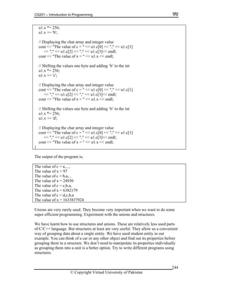 CS201 – Introduction to Programming
© Copyright Virtual University of Pakistan
244
u1.x *= 256;
u1.x += 'b';
// Displaying the char array and integer value
cout << "The value of c = " << u1.c[0] << "," << u1.c[1]
<< "," << u1.c[2] << "," << u1.c[3]<< endl;
cout << "The value of x = " << u1.x << endl;
// Shifting the values one byte and adding ‘b’ to the int
u1.x *= 256;
u1.x += 'c';
// Displaying the char array and integer value
cout << "The value of c = " << u1.c[0] << "," << u1.c[1]
<< "," << u1.c[2] << "," << u1.c[3]<< endl;
cout << "The value of x = " << u1.x << endl;
// Shifting the values one byte and adding ‘b’ to the int
u1.x *= 256;
u1.x += 'd';
// Displaying the char array and integer value
cout << "The value of c = " << u1.c[0] << "," << u1.c[1]
<< "," << u1.c[2] << "," << u1.c[3]<< endl;
cout << "The value of x = " << u1.x << endl;
}
The output of the program is;
The value of c = a, , ,
The value of x = 97
The value of c = b,a, ,
The value of x = 24930
The value of c = c,b,a,
The value of x = 6382179
The value of c = d,c,b,a
The value of x = 1633837924
Unions are very rarely used. They become very important when we want to do some
super efficient programming. Experiment with the unions and structures.
We have learnt how to use structures and unions. These are relatively less used parts
of C/C++ language. But structures at least are very useful. They allow us a convenient
way of grouping data about a single entity. We have used student entity in our
example. You can think of a car or any other object and find out its properties before
grouping them in a structure. We don’t need to manipulate its properties individually
as grouping them into a unit is a better option. Try to write different programs using
structures.
 