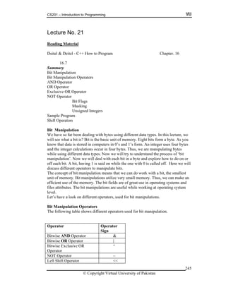 CS201 – Introduction to Programming
© Copyright Virtual University of Pakistan
245
Lecture No. 21
Reading Material
Deitel & Deitel - C++ How to Program Chapter. 16
16.7
Summary
Bit Manipulation
Bit Manipulation Operators
AND Operator
OR Operator
Exclusive OR Operator
NOT Operator
Bit Flags
Masking
Unsigned Integers
Sample Program
Shift Operators
Bit Manipulation
We have so far been dealing with bytes using different data types. In this lecture, we
will see what a bit is? Bit is the basic unit of memory. Eight bits form a byte. As you
know that data is stored in computers in 0’s and 1’s form. An integer uses four bytes
and the integer calculations occur in four bytes. Thus, we are manipulating bytes
while using different data types. Now we will try to understand the process of ‘bit
manipulation’. Now we will deal with each bit in a byte and explore how to do on or
off each bit. A bit, having 1 is said on while the one with 0 is called off. Here we will
discuss different operators to manipulate bits.
The concept of bit manipulation means that we can do work with a bit, the smallest
unit of memory. Bit manipulations utilize very small memory. Thus, we can make an
efficient use of the memory. The bit fields are of great use in operating systems and
files attributes. The bit manipulations are useful while working at operating system
level.
Let’s have a look on different operators, used for bit manipulations.
Bit Manipulation Operators
The following table shows different operators used for bit manipulation.
Operator Operator
Sign
Bitwise AND Operator &
Bitwise OR Operator |
Bitwise Exclusive OR
Operator
^
NOT Operator ~
Left Shift Operator <<
 