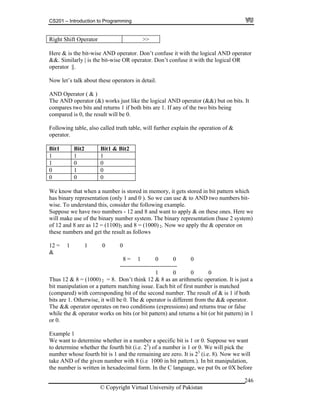 CS201 – Introduction to Programming
© Copyright Virtual University of Pakistan
246
Right Shift Operator >>
Here & is the bit-wise AND operator. Don’t confuse it with the logical AND operator
&&. Similarly | is the bit-wise OR operator. Don’t confuse it with the logical OR
operator ||.
Now let’s talk about these operators in detail.
AND Operator ( & )
The AND operator (&) works just like the logical AND operator (&&) but on bits. It
compares two bits and returns 1 if both bits are 1. If any of the two bits being
compared is 0, the result will be 0.
Following table, also called truth table, will further explain the operation of &
operator.
Bit1 Bit2 Bit1 & Bit2
1 1 1
1 0 0
0 1 0
0 0 0
We know that when a number is stored in memory, it gets stored in bit pattern which
has binary representation (only 1 and 0 ). So we can use & to AND two numbers bit-
wise. To understand this, consider the following example.
Suppose we have two numbers - 12 and 8 and want to apply & on these ones. Here we
will make use of the binary number system. The binary representation (base 2 system)
of 12 and 8 are as 12 = (1100)2 and 8 = (1000) 2. Now we apply the & operator on
these numbers and get the result as follows
12 = 1 1 0 0
&
8 = 1 0 0 0
-----------------------------
1 0 0 0
Thus 12 & 8 = (1000) 2 = 8. Don’t think 12 & 8 as an arithmetic operation. It is just a
bit manipulation or a pattern matching issue. Each bit of first number is matched
(compared) with corresponding bit of the second number. The result of & is 1 if both
bits are 1. Otherwise, it will be 0. The & operator is different from the && operator.
The && operator operates on two conditions (expressions) and returns true or false
while the & operator works on bits (or bit pattern) and returns a bit (or bit pattern) in 1
or 0.
Example 1
We want to determine whether in a number a specific bit is 1 or 0. Suppose we want
to determine whether the fourth bit (i.e. 23
) of a number is 1 or 0. We will pick the
number whose fourth bit is 1 and the remaining are zero. It is 23
(i.e. 8). Now we will
take AND of the given number with 8 (i.e 1000 in bit pattern.). In bit manipulation,
the number is written in hexadecimal form. In the C language, we put 0x or 0X before
 