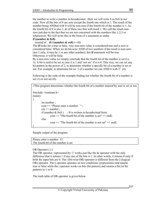 CS201 – Introduction to Programming
© Copyright Virtual University of Pakistan
247
the number to write a number in hexadecimal. Here we will write 8 as 0x8 in our
code. Now all the bits of 8 are zero except the fourth one which is 1. The result of the
number being ANDed with 8 will be non-zero if the fourth bit of the number is 1. As
the fourth bit of 8 is also 1, & of these two bits will result 1. We call the result non-
zero just due to the fact that we are not concerned with the numbers like 1,2,3 or
whatsoever. We will write this in the form of a statement as under
if (number & 0x8)
instead of if ( (number & ox8) > =1)
The if looks for a true or false. Any non-zero value is considered true and a zero is
considered false. When we do bit-wise AND of two numbers if the result is non-zero
(not 1 only, it may be 1 or any other number), this if statement will be true.
Otherwise, it will be false.
By a non-zero value we simply conclude that the fourth bit of the number is set (i.e.
1). A bit is said to be set in case it is 1 and ‘not set’ if it is 0. This way, we can set any
bit pattern in the power of 2, to determine whether a specific bit of a number is set or
not. For example, to determine bit no. 3 of a number we can AND it with 22
(4).
Following is the code of the example finding out whether the fourth bit of a number is
set (1) or not set (0).
//This program determines whether the fourth bit of a number entered by user is set or not
#include <iostream.h>
main()
{
int number ;
cout << “Please enter a number “ ;
cin >> number ;
if (number & 0x8 ) //8 is written in hexadecimal form
cout << "The fourth bit of the number is set" << endl;
else
cout << "The fourth bit of the number is not set" << endl;
}
Sample output of the program.
Please enter a number 12
The fourth bit of the number is set
OR Operator ( | )
The OR operator, represented by ‘|’ works just like the & operator with the only
difference that it returns 1 if any one of the bits is 1. In other words, it returns 0 only if
both the input bits are 0. The | (bit-wise OR) operator is different from the || (logical
OR) operator. The || operator operates on two conditions (expressions) and returns
true or false while the | operator works on bits (bit pattern) and returns a bit (or bit
pattern) in 1 or 0.
The truth table of OR operator is given below.
 