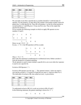 CS201 – Introduction to Programming
© Copyright Virtual University of Pakistan
248
Bit1 Bit2 Bit1 | Bit2
1 1 1
1 0 1
0 1 1
0 0 0
We can make it sure that a specific bit in a number should be 1 with the help of |
operator. For this purpose, we take OR of this number with another number whose bit
pattern has 1 in that specific bit. Then OR will produce 1 as the bit at that position in
second number is 1 and OR gives 1 if any one bit is one. Thus in the output that
specific bit will have 1.
Let us consider the following example in which we apply OR operator on two
numbers 12 and 8.
12 = 1 1 0 0
|
8 = 1 0 0 0
-----------------------------
1 1 0 0
Hence we get 12 | 8 = 12.
In case, x = 8 | 1, the OR operation will be as under.
8 = 1 0 0 0
|
1 = 0 0 0 1
-------------------------
1 0 0 1
Thus x = 8 | 1 = 9.
Don’t take the statement in mathematical or arithmetical terms. Rather consider it
from the perspective of pattern matching.
The & operator is used to check whether a specific bit is set or not while the | operator
is used to set a specific bit.
Exclusive OR Operator ( ^ )
Exclusive OR operator uses the sign ^ . This operator returns 1 when one input is
zero and the second is 1. It returns 0 if both bits are same i.e. both are either 0 or 1.
The truth table of exclusive OR, also called xor (zor) , is given below.
Bit1 Bit2 Bit1 ^ Bit2
1 1 0
1 0 1
0 1 1
0 0 0
To understand exclusive OR, let’s work out exclusive OR of 8 and 1.
In the following statement, the pattern matching is shown for 8 ^ 1.
8 = 1 0 0 0
 