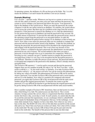 CS201 – Introduction to Programming
© Copyright Virtual University of Pakistan
250
In operating systems, the attributes of a file are best get as bit fields. The 1 in a bit
means the attribute is set and 0 means the attribute is not set (or cleared).
Example (Masking)
Let’s see how ^ operator works. Whenever you log on to a system or server or to a
web site like yahoo or hotmail, you enter your user name and then the password. The
system or server validates your password and allows the access. Your password is
kept in the database of the system/server. When you enter the password, the system
compares it with the one earlier stored in its database. If it matches, the system allows
you to access the system. But there may be a problem at this stage from the security
perspective. If the password is stored in the database as it is, then the administrative
(or any person having access to database) can read the password of any account. He
can make misuse of password. To prevent this and make the password secure, most of
the operating systems keep the password in an encrypted fashion. It codes the
passwords to a different bit pattern before storing it in its database so that no body can
read it. Now when a user enters his password, there are two methods to compare this
password with the password earlier stored in the database. Under the first method, on
entering the password, the password stored will be decoded to the original password
and compare with the password entered. This is not a best way because of two
reasons. If there is a method to decrypt a password, the administrator can decrypt the
password for any sort of misuse. The second method is that when you enter a
password, it travels through wires to go to somewhere for comparison. While it is
traveling on wire, someone can get it. Another reason to compare the password in
encrypted form is that it is very easy to do encryption but the decryption process is
very difficult. Therefore, to make this process secure and easy, the password entered
is encrypted and compared to the password in the database, which is already stored in
encrypted form.
The Exclusive OR operator ( ^ ) can be used to encrypt and decrypt the password.
Suppose there are two numbers a and b. We take c = a ^ b. Now if we take ^ of the
result c with b (i.e. c ^ b), the result will be a. Similarly, if we take Exclusive OR of
the result c with a (c ^ a) , the answer will be b. You can do exercise this phenomenon
by taking any values of a and b. This phenomenon of Exclusive OR can be used to
secure a password. You can take Exclusive OR of the password with a secret number
and save it to the database. Now when it is needed to be compared with entered
password, you again take Exclusive OR of the saved password with the same secret
number and get the original password back. If someone else wants to get the
password, it is very difficult for him/her to get that because the original password will
be got by taking Exclusive OR of the saved password with the same secret number.
Here is another example of Exclusive OR. Sometimes, there are bad sectors in a hard
disk, which bring it to a halt. We cannot access our data from it. This is worst
situation. In large systems like servers, there is a requirement that these should work
twenty four hours a day, seven days a week. In such systems, we cannot take the risk.
To avoid this and meet the requirements, we use a technique which is called RAID.
RAID stands for Redundant Array of Inexpensive Devices. In this technique, we use
many disks instead of one. Suppose we have nine disks. Now when we say write a
byte on the disk, The RAID will write a bit on first disk then second bit on the second
disk and so on. Thus 8 bits (one byte) are written on 8 disks. Now what will be written
on the ninth disk? We take exclusive OR of these 8 bits pair by pair and write the
result on the ninth disk. The benefit of this process that in case one disk stops
 