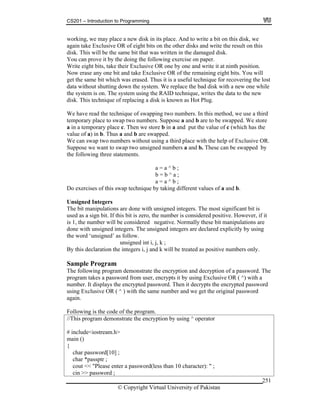 CS201 – Introduction to Programming
© Copyright Virtual University of Pakistan
251
working, we may place a new disk in its place. And to write a bit on this disk, we
again take Exclusive OR of eight bits on the other disks and write the result on this
disk. This will be the same bit that was written in the damaged disk.
You can prove it by the doing the following exercise on paper.
Write eight bits, take their Exclusive OR one by one and write it at ninth position.
Now erase any one bit and take Exclusive OR of the remaining eight bits. You will
get the same bit which was erased. Thus it is a useful technique for recovering the lost
data without shutting down the system. We replace the bad disk with a new one while
the system is on. The system using the RAID technique, writes the data to the new
disk. This technique of replacing a disk is known as Hot Plug.
We have read the technique of swapping two numbers. In this method, we use a third
temporary place to swap two numbers. Suppose a and b are to be swapped. We store
a in a temporary place c. Then we store b in a and put the value of c (which has the
value of a) in b. Thus a and b are swapped.
We can swap two numbers without using a third place with the help of Exclusive OR.
Suppose we want to swap two unsigned numbers a and b. These can be swapped by
the following three statements.
a = a ^ b ;
b = b ^ a ;
a = a ^ b ;
Do exercises of this swap technique by taking different values of a and b.
Unsigned Integers
The bit manipulations are done with unsigned integers. The most significant bit is
used as a sign bit. If this bit is zero, the number is considered positive. However, if it
is 1, the number will be considered negative. Normally these bit manipulations are
done with unsigned integers. The unsigned integers are declared explicitly by using
the word ‘unsigned’ as follow.
unsigned int i, j, k ;
By this declaration the integers i, j and k will be treated as positive numbers only.
Sample Program
The following program demonstrate the encryption and decryption of a password. The
program takes a password from user, encrypts it by using Exclusive OR ( ^) with a
number. It displays the encrypted password. Then it decrypts the encrypted password
using Exclusive OR ( ^ ) with the same number and we get the original password
again.
Following is the code of the program.
//This program demonstrate the encryption by using ^ operator
# include<iostream.h>
main ()
{
char password[10] ;
char *passptr ;
cout << "Please enter a password(less than 10 character): " ;
cin >> password ;
 