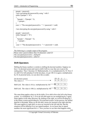 CS201 – Introduction to Programming
© Copyright Virtual University of Pakistan
252
passptr = password ;
//now encrypting the password by using ^ with 3
while (*passptr != '0' )
{
*passptr = (*passptr ^ 3);
++passptr ;
}
cout << "The encrypted password is: " << password << endl;
//now decrypting the encrypted password by using ^ with 3
passptr = password ;
while (*passptr != '0' )
{
*passptr = (*passptr ^ 3);
++passptr ;
}
cout << "The decrypted password is: " << password << endl;
}
The following is a sample output of the program.
Please enter a password(less than 10 character): zafar123
The encrypted password is: ybebq210
The decrypted password is: zafar123
Shift Operators
Shifting the binary numbers is similar to shifting the decimal numbers. Suppose we
have 1 in decimal system and want to shift it left in a way that zero is put at the
ending place. Thus 1 becomes 10. Mathematically, it is a multiplication by 10. Now if
we shift 10 to left and place 0 at the last place, we get 100. It is again a multiplication
by 10. In pictorial terms, we can show this as under.
(In decimal system)
The value is 1
Shift Left, The value is 10 (i.e. multiplication by 10)
Shift Left, The value is 100 (i.e. multiplication by 10)
1000 100 10 1
0 0 0 1
0 1 00
1 0 00
The same thing applies when we do bit shifts. If we shift a bit to the left in the binary
system, it is multiplied by 2. If we do left shift again we are multiplying by 2 again.
Same applies in the other direction. By shifting to the right, we will be dividing by 2
in the binary system and dividing by 10 in decimal system. In this process, the shifted
digit/bit is discarded. When we do left shift, zeroes are inserted in the right side bits.
The same applies to right shift, as zeros are inserted in the left side bits. But the
situation will be different if we use signed numbers. As we know that in signed
numbers the most significant bit is 1. Now you have to see that what happens while
 