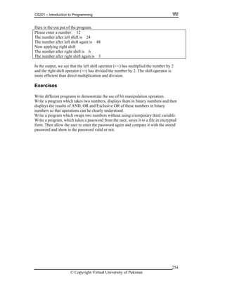 CS201 – Introduction to Programming
© Copyright Virtual University of Pakistan
254
Here is the out put of the program.
Please enter a number: 12
The number after left shift is 24
The number after left shift again is 48
Now applying right shift
The number after right shift is 6
The number after right shift again is 3
In the output, we see that the left shift operator (<<) has multiplied the number by 2
and the right shift operator (>>) has divided the number by 2. The shift operator is
more efficient than direct multiplication and division.
Exercises
Write different programs to demonstrate the use of bit manipulation operators.
Write a program which takes two numbers, displays them in binary numbers and then
displays the results of AND, OR and Exclusive OR of these numbers in binary
numbers so that operations can be clearly understood.
Write a program which swaps two numbers without using a temporary third variable.
Write a program, which takes a password from the user, saves it to a file in encrypted
form. Then allow the user to enter the password again and compare it with the stored
password and show is the password valid or not.
 