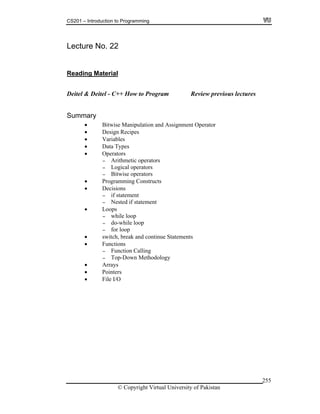 CS201 – Introduction to Programming
© Copyright Virtual University of Pakistan
255
Lecture No. 22
Reading Material
Deitel & Deitel - C++ How to Program Review previous lectures
Summary
Bitwise Manipulation and Assignment Operator
Design Recipes
Variables
Data Types
Operators
- Arithmetic operators
- Logical operators
- Bitwise operators
Programming Constructs
Decisions
- if statement
- Nested if statement
Loops
- while loop
- do-while loop
- for loop
switch, break and continue Statements
Functions
- Function Calling
- Top-Down Methodology
Arrays
Pointers
File I/O
 