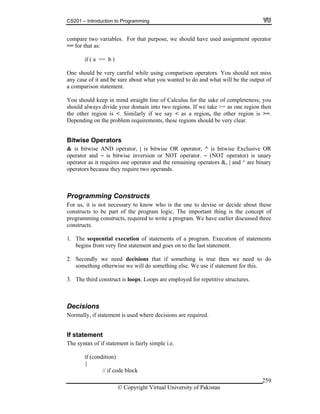 CS201 – Introduction to Programming
© Copyright Virtual University of Pakistan
259
compare two variables. For that purpose, we should have used assignment operator
== for that as:
if ( a == b )
One should be very careful while using comparison operators. You should not miss
any case of it and be sure about what you wanted to do and what will be the output of
a comparison statement.
You should keep in mind straight line of Calculus for the sake of completeness; you
should always divide your domain into two regions. If we take >= as one region then
the other region is <. Similarly if we say < as a region, the other region is >=.
Depending on the problem requirements, these regions should be very clear.
Bitwise Operators
& is bitwise AND operator, | is bitwise OR operator, ^ is bitwise Exclusive OR
operator and ~ is bitwise inversion or NOT operator. ~ (NOT operator) is unary
operator as it requires one operator and the remaining operators &, | and ^ are binary
operators because they require two operands.
Programming Constructs
For us, it is not necessary to know who is the one to devise or decide about these
constructs to be part of the program logic. The important thing is the concept of
programming constructs, required to write a program. We have earlier discussed three
constructs.
1. The sequential execution of statements of a program. Execution of statements
begins from very first statement and goes on to the last statement.
2. Secondly we need decisions that if something is true then we need to do
something otherwise we will do something else. We use if statement for this.
3. The third construct is loops. Loops are employed for repetitive structures.
Decisions
Normally, if statement is used where decisions are required.
If statement
The syntax of if statement is fairly simple i.e.
if (condition)
{
// if code block
 