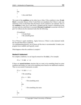 CS201 – Introduction to Programming
© Copyright Virtual University of Pakistan
260
}
else
{
// else code block
}
The result of the condition can be either true or false. If the condition is true, if code
block is executed. Braces of the if code block are mandatory but if there is only one
statement in the if code block then the braces can be omitted or are optional. Now if
the condition is false, the if code block is skipped and the control is transferred to the
else part and else code block is executed. Else part is optional to associate with the if
part. So without else the statement looks like the following:
if (condition)
{ // if code block
// Do something here
}
Use of braces is again mandatory. Again, however, if there is only statement inside
the else part then brace is optional.
As a programming practice, use of braces all the time is recommended. It makes your
program more readable and logically sound.
What happens when the condition is complex?
Nested if statement
For complex conditions, we use logical connectives like &&, ||. For example:
if ( a > b && a < c)
If there are nested decisions structure that we want to do something based on some
condition and further we want to do something more based on an additional condition.
Then we use nested if-statements as under:
if ( a > b && a < c )
{
// Do something
if ( a == 100 )
{
// Do something more
}
else
{
// Do something else more
}
}
else
{
 