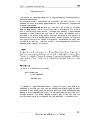 CS201 – Introduction to Programming
© Copyright Virtual University of Pakistan
261
// Do something else
}
From stylistic and readability perspective, we properly indent the statements inside if-
statements as shown above.
We discussed pictorial representation of if-statement. By using flowchart of if
statement that was a bit different than normally we see inside books, we introduced
structured flowcharting.
In structured flowcharting, we never go to the left of the straight line that joins
Start and Stop buttons. There is a logical reason for it as while writing code, we can’t
move to the left outside the left margin. Left margin is the boundary of the screen and
indentation is made towards the right side. So we follow the construct that is
equivalent to the program being written. The major advantage of this approach is
achieved when we draw a flowchart of solution of a complex problem. The flowchart
is the logical depiction of the solution to the problem. One can write code easily with
the help of the flowchart. There will be one to one correspondence between the
segments of the flowcharts and the code.
Loops
Going on from the decision structures we discussed about loops. In our program if we
have to do something repeatedly then we can think of applying loop structure there.
There are few variants of loops in C language. However, other languages might have
lesser number of loop variants but a programming language always has loops
constructs.
While Loop
The syntax of the while loop is as follows:
while ( condition )
{ // while code block
// Do something
}
The condition is a logical expression like a == b that returns true or false. Braces are
mandatory to for while loop when there are multiple lines of code inside the while
code block. If there is only single line inside the while code block, the braces become
optional. It is good practice to use braces. The statements inside the while code block
are never executed, if the while condition results in false for very first time it is
entered. In other words, statements inside the while code block executes 0 to n times.
 