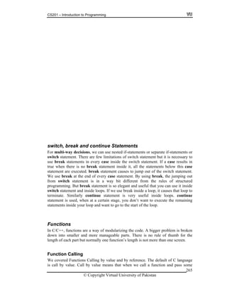 CS201 – Introduction to Programming
© Copyright Virtual University of Pakistan
265
switch, break and continue Statements
For multi-way decisions, we can use nested if-statements or separate if-statements or
switch statement. There are few limitations of switch statement but it is necessary to
use break statements in every case inside the switch statement. If a case results in
true when there is no break statement inside it, all the statements below this case
statement are executed. break statement causes to jump out of the switch statement.
We use break at the end of every case statement. By using break, the jumping out
from switch statement is in a way bit different from the rules of structured
programming. But break statement is so elegant and useful that you can use it inside
switch statement and inside loops. If we use break inside a loop, it causes that loop to
terminate. Similarly continue statement is very useful inside loops. continue
statement is used, when at a certain stage, you don’t want to execute the remaining
statements inside your loop and want to go to the start of the loop.
Functions
In C/C++, functions are a way of modularizing the code. A bigger problem is broken
down into smaller and more manageable parts. There is no rule of thumb for the
length of each part but normally one function’s length is not more than one screen.
Function Calling
We covered Functions Calling by value and by reference. The default of C language
is call by value. Call by value means that when we call a function and pass some
 