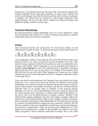 CS201 – Introduction to Programming
© Copyright Virtual University of Pakistan
266
parameter to it, the calling function gets the copy of the value and the original value
remains unchanged. On the other hand, sometimes, we want to call a function and
want to see the changed value after the function call then call by reference mechanism
is employed. We achieved call by reference by using Pointers. Remember while
calling functions, call by value and call by reference are different techniques and
default for ordinary variables is call by value.
Top-Down Methodology
We discussed top-down design methodology. How do we see a problem at a high
level and identify major portions of it. Then by looking at each portion we identify
smaller parts inside it to write them as functions.
Arrays
After discussing functions and playing little bit with function calling, we had
elaborated the concept of Arrays. As discussed previously in this lecture, arrays are
used to aggregate variables of same data type. We wrote little functions about it and
did some exercises e.g., when we wanted to store age of students of our class. Then
instead of using a separate variable for each student, an array was employed to store
the ages of the students. Then to manipulate or to access individual array elements, a
technique array indexing was used. One important point to remember is that array
indexes start from 0. Let’s say our array name is a of 10 ints, its first element will be
a[0] while the last one will be a[9]. Other languages like Fortran carry out 1-based
indexing. Due to this 0 based indexing for arrays in C language, programmers prefer
to start loops from 0.
red in row major
torage
me ent of the second row then we have to
jump as many numbers as the number of columns in the first row. This fact becomes
important when we are passing arrays to functions. In the receiving function
parameters, we have to write all the dimensions of the array except the extreme-left
one. When passing arrays to functions, it is always call by reference by default; it is
not call by value as in the default behavior of ordinary variables. Therefore, if the
called function changes something in the array, that change is actually made in the
original array of the calling function. When we pass ordinary variables to functions,
they are passed by value because of the default behavior. But when an array is passed
to a function, the default behavior changes and array is passed by reference. We also
did some examples of arrays by using Matrices and did some exercises by transposing
and reversing a squared matrix. Arrays are not just used in Mathematics or Linear
Algebra but are employed in a number of other problems like when we store ages,
names, and grades or want to calculate grade point of average. This is very useful
Arrays can also be multi-dimensional. In C language, arrays are sto
order that a row is stored at the end of the previous row. Because of this s
thodology, if we want to access the first elem
 