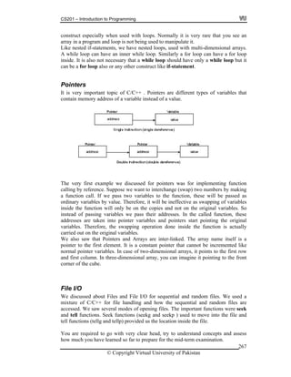 CS201 – Introduction to Programming
© Copyright Virtual University of Pakistan
267
construct especially when used with loops. Normally it is very rare that you see an
array in a program and loop is not being used to manipulate it.
Like nested if-statements, we have nested loops, used with multi-dimensional arrays.
A while loop can have an inner while loop. Similarly a for loop can have a for loop
inside. It is also not necessary that a while loop should have only a while loop but it
can be a for loop also or any other construct like if-statement.
Pointers
It is very important topic of C/C++ . Pointers are different types of variables that
contain memory address of a variable instead of a value.
The very first example we discussed for pointers was for implementing function
calling by reference. Suppose we want to interchange (swap) two numbers by making
a function call. If we pass two variables to the function, these will be passed as
ordinary variables by value. Therefore, it will be ineffective as swapping of variables
inside the function will only be on the copies and not on the original variables. So
instead of passing variables we pass their addresses. In the called function, these
addresses are taken into pointer variables and pointers start pointing the original
variables. Therefore, the swapping operation done inside the function is actually
carried out on the original variables.
We also saw that Pointers and Arrays are inter-linked. The array name itself is a
pointer to the first element. It is a constant pointer that cannot be incremented like
normal pointer variables. In case of two-dimensional arrays, it points to the first row
and first column. In three-dimensional array, you can imagine it pointing to the front
corner of the cube.
File I/O
We discussed about Files and File I/O for sequential and random files. We used a
mixture of C/C++ for file handling and how the sequential and random files are
accessed. We saw several modes of opening files. The important functions were seek
and tell functions. Seek functions (seekg and seekp ) used to move into the file and
tell functions (tellg and tellp) provided us the location inside the file.
You are required to go with very clear head, try to understand concepts and assess
how much you have learned so far to prepare for the mid-term examination.
 