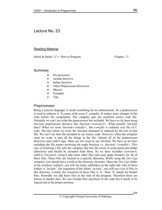 CS201 – Introduction to Programming
© Copyright Virtual University of Pakistan
269
Lecture No. 23
Reading Material
Deitel & Deitel - C++ How to Program Chapter. 17
Summary
Pre-processor
include directive
define directive
Other Preprocessor Directives
Macros
Example
Tips
Preprocessor
Being a concise language, C needs something for its enhancement. So a preprocessor
is used to enhance it. It comes with every C compiler. It makes some changes in the
code before the compilation. The compiler gets the modified source code file.
Normally we can’t see what the preprocessor has included. We have so far been using
#include preprocessor directive like #include<iostream.h>. What actually #include
does? When we write #include<somefile>, this somefile is ordinary text file of C
code. The line where we write the #include statement is replaced by the text of that
file. We can’t see that file included in our source code. However, when the compiler
starts its work, it sees all the things in the file. Almost all of the preprocessor
directives start with # sign. There are two ways to use #include. We have so far been
including the file names enclosing the angle brackets i.e. #include <somefile>. This
way of referring a file tells the compiler that this file exists in some particular folder
(directory) and should be included from there. So we have included iostream.h,
stdlib.h, fstream.h, string.h and some other files and used angle brackets for all of
these files. These files are located in a specific directory. While using the Dev-Cpp
compiler, you should have a look at the directory structure. Open the Dev-Cpp folder
in the windows explorer, you will see many subfolders on the right side. One of these
folders is ‘include’. On expansion of the folder ‘include’, you will see a lot of files in
this directory. Usually the extension of these files is ‘h’. Here ‘h’ stands for header
files. Normally we add these files at the start of the program. Therefore these are
known as header files. We can include files anywhere in the code but it needs to be
logical and at the proper position.
 