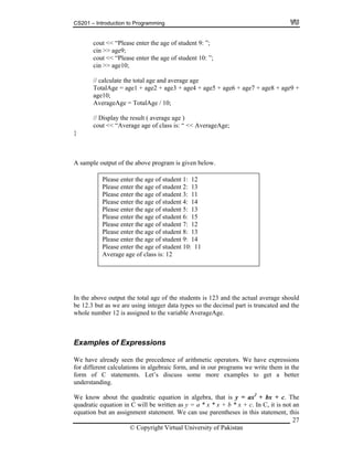 CS201 – Introduction to Programming
cout << “Please enter the age of student 9: ”;
cin >> age9;
27
cin >> age10;
lculate the total age and average age
TotalAge = age1 + age2 + age3 + age4 + age5 + age6 + age7 + age8 + age9 +
AverageAge = TotalAge / 10;
cout << “Average age of class is: “ << AverageAge;
ample output of the above program is given below.
the above output the total age of the students is 123 and the actual average should
Examples of Expressions
e have already seen the precedence of arithmetic operators. We have expressions
atements. Let’s discuss some more examples to get a better
ratic equation in algebra, that is y = ax2
+ bx + c. The
uation in C will be written as y = a * x * x + b * x + c. In C, it is not an
equation but an assignment statement. We can use parentheses in this statement, this
cout << “Please enter the age of student 10: ”;
// ca
age10;
// Display the result ( average age )
}
A s
Please enter the age of student 1: 12
Please enter the age of student 2: 13
Please enter the age of student 3: 11
Please enter the age of student 4: 14
Please enter the age of student 5: 13
Please enter the age of student 6: 15
Please enter the age of student 7: 12
Please enter the age of student 8: 13
Please enter the age of student 9: 14
Please enter the age of student 10: 11
Average age of class is: 12
In
be 12.3 but as we are using integer data types so the decimal part is truncated and the
whole number 12 is assigned to the variable AverageAge.
W
for different calculations in algebraic form, and in our programs we write them in the
form of C st
understanding.
We know about the quad
quadratic eq
© Copyright Virtual University of Pakistan
 