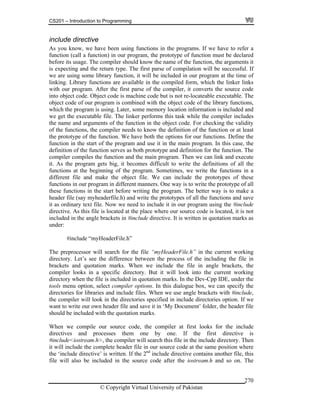 CS201 – Introduction to Programming
© Copyright Virtual University of Pakistan
270
include directive
As you know, we have been using functions in the programs. If we have to refer a
function (call a function) in our program, the prototype of function must be declared
before its usage. The compiler should know the name of the function, the arguments it
is expecting and the return type. The first parse of compilation will be successful. If
we are using some library function, it will be included in our program at the time of
linking. Library functions are available in the compiled form, which the linker links
with our program. After the first parse of the compiler, it converts the source code
into object code. Object code is machine code but is not re-locateable executable. The
object code of our program is combined with the object code of the library functions,
which the program is using. Later, some memory location information is included and
we get the executable file. The linker performs this task while the compiler includes
the name and arguments of the function in the object code. For checking the validity
of the functions, the compiler needs to know the definition of the function or at least
the prototype of the function. We have both the options for our functions. Define the
function in the start of the program and use it in the main program. In this case, the
definition of the function serves as both prototype and definition for the function. The
compiler compiles the function and the main program. Then we can link and execute
it. As the program gets big, it becomes difficult to write the definitions of all the
functions at the beginning of the program. Sometimes, we write the functions in a
different file and make the object file. We can include the prototypes of these
functions in our program in different manners. One way is to write the prototype of all
these functions in the start before writing the program. The better way is to make a
header file (say myheaderfile.h) and write the prototypes of all the functions and save
it as ordinary text file. Now we need to include it in our program using the #include
directive. As this file is located at the place where our source code is located, it is not
included in the angle brackets in #include directive. It is written in quotation marks as
under:
#include “myHeaderFile.h”
The preprocessor will search for the file “myHeaderFile.h” in the current working
directory. Let’s see the difference between the process of the including the file in
brackets and quotation marks. When we include the file in angle brackets, the
compiler looks in a specific directory. But it will look into the current working
directory when the file is included in quotation marks. In the Dev-Cpp IDE, under the
tools menu option, select compiler options. In this dialogue box, we can specify the
directories for libraries and include files. When we use angle brackets with #include,
the compiler will look in the directories specified in include directories option. If we
want to write our own header file and save it in ‘My Document’ folder, the header file
should be included with the quotation marks.
When we compile our source code, the compiler at first looks for the include
directives and processes them one by one. If the first directive is
#include<iostream.h>, the compiler will search this file in the include directory. Then
it will include the complete header file in our source code at the same position where
the ‘include directive’ is written. If the 2nd
include directive contains another file, this
file will also be included in the source code after the iostream.h and so on. The
 