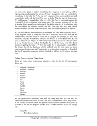 CS201 – Introduction to Programming
© Copyright Virtual University of Pakistan
272
can miss some place or replace something else. Suppose at some place, 3.14 is
representing something else like tax rate. We may change this value too accidentally,
considering it the value for PI. So we can’t conduct a blind search and replace and
expect that it will work fine. It will be nicer to define PI at the start of the program.
We will be using PI instead of its value i.e. 3.1415926. Now if we want to change the
value of PI, it will be changed only at one place. The complete program will get the
new value. When we define something with the #define directive, it is substituted with
the value before the compiler compiles the file. This gives us a very nice control
needed to change the value only at one place. Thus the complete program is updated.
We can also put this definition of PI in the header file. The benefit of doing this is,
every program which is using the value of PI from this header file, will get the
updated value when the value in header file is changed. For example, we have five
functions, using the PI and these functions are defined in five different files. So we
need to define PI (i.e. #define PI 3.1415926) in all the five source files. We can define
it in one header file and include this header file in all the source code files. Each
function is getting the value of PI from the header file by changing the value of PI in
the header file, all the functions will be updated with this new value. As these
preprocessor directives are not C statements, so we do not put semicolon in the end of
the line. If we put the semicolon with the #include or #define, it will result in a syntax
error.
Other Preprocessor Directives
There are some other preprocessor directives. Here is the list of preprocessor
directives.
• #include <filename>
• #include “filename”
• #define
• #undef
• #ifdef
• #ifndef
• #if
• #else
• #elif
• #endif
• #error
• #line
• #pragma
• #assert
All the preprocessor directives start with the sharp sign (#). We can also do
conditional compilation with it. We have #if, #else, #endif and for else if #elif is used.
It can also be checked whether the symbol which we have defined with #define, is
available or not. For this purpose, #ifdef is used. If we have defined PI, we can always
say:
#ifdef PI
… Then do something
 