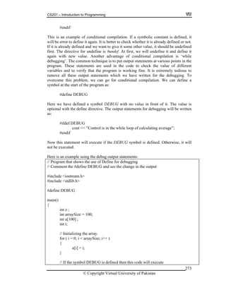 CS201 – Introduction to Programming
© Copyright Virtual University of Pakistan
273
#endif
This is an example of conditional compilation. If a symbolic constant is defined, it
will be error to define it again. It is better to check whether it is already defined or not.
If it is already defined and we want to give it some other value, it should be undefined
first. The directive for undefine is #undef. At first, we will undefine it and define it
again with new value. Another advantage of conditional compilation is ‘while
debugging’. The common technique is to put output statements at various points in the
program. These statements are used in the code to check the value of different
variables and to verify that the program is working fine. It is extremely tedious to
remove all these output statements which we have written for the debugging. To
overcome this problem, we can go for conditional compilation. We can define a
symbol at the start of the program as:
#define DEBUG
Here we have defined a symbol DEBUG with no value in front of it. The value is
optional with the define directive. The output statements for debugging will be written
as:
#ifdef DEBUG
cout << ”Control is in the while loop of calculating average”;
#endif
Now this statement will execute if the DEBUG symbol is defined. Otherwise, it will
not be executed.
Here is an example using the debug output statements:
// Program that shows the use of Define for debugging
// Comment the #define DEBUG and see the change in the output
#include <iostream.h>
#include <stdlib.h>
#define DEBUG
main()
{
int z ;
int arraySize = 100;
int a[100] ;
int i;
// Initializing the array.
for ( i = 0; i < arraySize; i++ )
{
a[i] = i;
}
// If the symbol DEBUG is defined then this code will execute
 