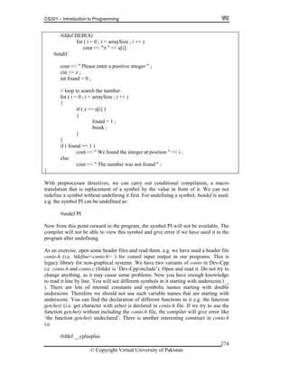 CS201 – Introduction to Programming
© Copyright Virtual University of Pakistan
274
#ifdef DEBUG
for ( i = 0 ; i < arraySize ; i ++ )
cout << "t " << a[i];
#endif
cout << " Please enter a positive integer " ;
cin >> z ;
int found = 0 ;
// loop to search the number.
for ( i = 0 ; i < arraySize ; i ++ )
{
if ( z == a[i] )
{
found = 1 ;
break ;
}
}
if ( found == 1 )
cout << " We found the integer at position " << i ;
else
cout << " The number was not found " ;
}
With preprocessor directives, we can carry out conditional compilation, a macro
translation that is replacement of a symbol by the value in front of it. We can not
redefine a symbol without undefining it first. For undefining a symbol, #undef is used.
e.g. the symbol PI can be undefined as:
#undef PI
Now from this point onward in the program, the symbol PI will not be available. The
compiler will not be able to view this symbol and give error if we have used it in the
program after undefining.
As an exercise, open some header files and read them. e.g. we have used a header file
conio.h (i.e. #define<conio.h> ) for consol input output in our programs. This is
legacy library for non-graphical systems. We have two variants of conio in Dev-Cpp
i.e. conio.h and conio.c (folder is ‘Dev-Cppinclude’). Open and read it. Do not try to
change anything, as it may cause some problems. Now you have enough knowledge
to read it line by line. You will see different symbols in it starting with underscore ( _
). There are lots of internal constants and symbolic names starting with double
underscore. Therefore we should not use such variable names that are starting with
underscore. You can find the declaration of different functions in it e.g. the function
getche() (i.e. get character with echo) is declared in conio.h file. If we try to use the
function getche() without including the conio.h file, the compiler will give error like
‘the function getche() undeclared’. There is another interesting construct in conio.h
i.e.
#ifdef __cplusplus
 