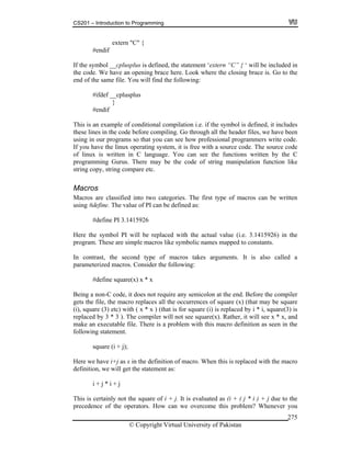 CS201 – Introduction to Programming
© Copyright Virtual University of Pakistan
275
extern "C" {
#endif
If the symbol __cplusplus is defined, the statement ‘extern “C” { ‘ will be included in
the code. We have an opening brace here. Look where the closing brace is. Go to the
end of the same file. You will find the following:
#ifdef __cplusplus
}
#endif
This is an example of conditional compilation i.e. if the symbol is defined, it includes
these lines in the code before compiling. Go through all the header files, we have been
using in our programs so that you can see how professional programmers write code.
If you have the linux operating system, it is free with a source code. The source code
of linux is written in C language. You can see the functions written by the C
programming Gurus. There may be the code of string manipulation function like
string copy, string compare etc.
Macros
Macros are classified into two categories. The first type of macros can be written
using #define. The value of PI can be defined as:
#define PI 3.1415926
Here the symbol PI will be replaced with the actual value (i.e. 3.1415926) in the
program. These are simple macros like symbolic names mapped to constants.
In contrast, the second type of macros takes arguments. It is also called a
parameterized macros. Consider the following:
#define square(x) x * x
Being a non-C code, it does not require any semicolon at the end. Before the compiler
gets the file, the macro replaces all the occurrences of square (x) (that may be square
(i), square (3) etc) with ( x * x ) (that is for square (i) is replaced by i * i, square(3) is
replaced by 3 * 3 ). The compiler will not see square(x). Rather, it will see x * x, and
make an executable file. There is a problem with this macro definition as seen in the
following statement.
square (i + j);
Here we have i+j as x in the definition of macro. When this is replaced with the macro
definition, we will get the statement as:
i + j * i + j
This is certainly not the square of i + j. It is evaluated as (i + ( j * i ) + j due to the
precedence of the operators. How can we overcome this problem? Whenever you
 