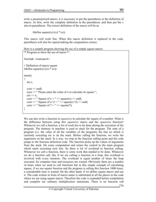 CS201 – Introduction to Programming
© Copyright Virtual University of Pakistan
276
write a parameterized macro, it is necessary to put the parenthesis in the definition of
macro. At first, write the complete definition in the parenthesis, and then put the x
also in parenthesis. The correct definition of the macro will be as:
#define square(x) ((x) * (x))
This macro will work fine. When this macro definition is replaced in the code,
parenthesis will also be copied making the computation correct.
Here is a sample program showing the use of a simple square macro:
/* Program to show the use of macro */
#include <iostream.h>
// Definition of macro square
#define square(x) ((x) * (x))
main()
{
int x;
cout << endl;
cout << " Please enter the value of x to calculate its square ";
cin >> x;
cout << " Square of x = " << square(x) << endl;
cout << " Square of x+2 = " << square(x+2) << endl;
cout << " Square of 7 = " << square(7);
}
We can also write a function to square(x) to calculate the square of a number. What is
the difference between using this square(x) macro and the square(x) function?
Whenever we call a function, a lot of work has to be done during the execution of the
program. The memory in machine is used as stack for the program. The state of a
program (i.e. the value of all the variables of the program), the line no which is
currently executing etc is on the stack. Before calling the function, we write the
arguments on the stack. In a way, we stop at the function calling point and the code
jumps to the function definition code. The function picks up the values of arguments
from the stack. Do some computation and return the control to the main program
which starts executing next line. So there is lot of overhead in function calling.
Whenever we call a function, there is some work that needed to be done. Whenever
we do a function call, like if we are calling a function in a loop, this overhead is
involved with every iteration. The overhead is equal number of times the loop
executed. So computer time and resources are wasted. Obviously there are a number
of times when we need to call functions but in this simple example of calculating
square, if we use square function and the program is calling this function 1000 times,
a considerable time is wasted. On the other hand, if we define square macro and use
it. The code written in front of macro name is substituted at all the places in the code
where we are using square macro. Therefore the code is expanded before compilation
and compiler see ordinary multiplication statements. There is no function call
 