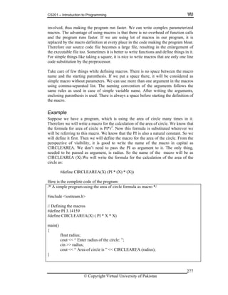 CS201 – Introduction to Programming
© Copyright Virtual University of Pakistan
277
involved, thus making the program run faster. We can write complex parameterized
macros. The advantage of using macros is that there is no overhead of function calls
and the program runs faster. If we are using lot of macros in our program, it is
replaced by the macro definition at every place in the code making the program bloat.
Therefore our source code file becomes a large file, resulting in the enlargement of
the executable file too. Sometimes it is better to write functions and define things in it.
For simple things like taking a square, it is nice to write macros that are only one line
code substitution by the preprocessor.
Take care of few things while defining macros. There is no space between the macro
name and the starting parenthesis. If we put a space there, it will be considered as
simple macro without parameters. We can use more than one argument in the macros
using comma-separated list. The naming convention of the arguments follows the
same rules as used in case of simple variable name. After writing the arguments,
enclosing parenthesis is used. There is always a space before starting the definition of
the macro.
Example
Suppose we have a program, which is using the area of circle many times in it.
Therefore we will write a macro for the calculation of the area of circle. We know that
the formula for area of circle is PI*r2
. Now this formula is substituted wherever we
will be referring to this macro. We know that the PI is also a natural constant. So we
will define it first. Then we will define the macro for the area of the circle. From the
perspective of visibility, it is good to write the name of the macro in capital as
CIRCLEAREA. We don’t need to pass the PI as argument to it. The only thing,
needed to be passed as argument, is radius. So the name of the macro will be as
CIRCLEAREA (X).We will write the formula for the calculation of the area of the
circle as:
#define CIRCLEAREA(X) (PI * (X) * (X))
Here is the complete code of the program:
/* A simple program using the area of circle formula as macro */
#include <iostream.h>
// Defining the macros
#define PI 3.14159
#define CIRCLEAREA(X) ( PI * X * X)
main()
{
float radius;
cout << “ Enter radius of the circle: ”;
cin >> radius;
cout << “ Area of circle is ” << CIRCLEAREA (radius);
}
 