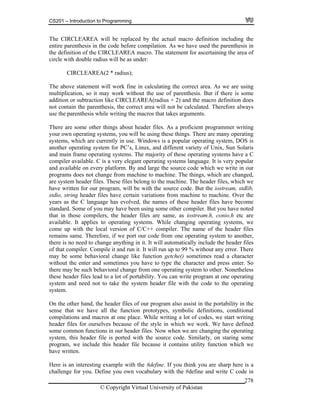 CS201 – Introduction to Programming
© Copyright Virtual University of Pakistan
278
The CIRCLEAREA will be replaced by the actual macro definition including the
entire parenthesis in the code before compilation. As we have used the parenthesis in
the definition of the CIRCLEAREA macro. The statement for ascertaining the area of
circle with double radius will be as under:
CIRCLEAREA(2 * radius);
The above statement will work fine in calculating the correct area. As we are using
multiplication, so it may work without the use of parenthesis. But if there is some
addition or subtraction like CIRCLEAREA(radius + 2) and the macro definition does
not contain the parenthesis, the correct area will not be calculated. Therefore always
use the parenthesis while writing the macros that takes arguments.
There are some other things about header files. As a proficient programmer writing
your own operating systems, you will be using these things. There are many operating
systems, which are currently in use. Windows is a popular operating system, DOS is
another operating system for PC’s, Linux, and different variety of Unix, Sun Solaris
and main frame operating systems. The majority of these operating systems have a C
compiler available. C is a very elegant operating systems language. It is very popular
and available on every platform. By and large the source code which we write in our
programs does not change from machine to machine. The things, which are changed,
are system header files. These files belong to the machine. The header files, which we
have written for our program, will be with the source code. But the iostream, stdlib,
stdio, string header files have certain variations from machine to machine. Over the
years as the C language has evolved, the names of these header files have become
standard. Some of you may have been using some other compiler. But you have noted
that in those compilers, the header files are same, as iostream.h, conio.h etc are
available. It applies to operating systems. While changing operating systems, we
come up with the local version of C/C++ compiler. The name of the header files
remains same. Therefore, if we port our code from one operating system to another,
there is no need to change anything in it. It will automatically include the header files
of that compiler. Compile it and run it. It will run up to 99 % without any error. There
may be some behavioral change like function getche() sometimes read a character
without the enter and sometimes you have to type the character and press enter. So
there may be such behavioral change from one operating system to other. Nonetheless
these header files lead to a lot of portability. You can write program at one operating
system and need not to take the system header file with the code to the operating
system.
On the other hand, the header files of our program also assist in the portability in the
sense that we have all the function prototypes, symbolic definitions, conditional
compilations and macros at one place. While writing a lot of codes, we start writing
header files for ourselves because of the style in which we work. We have defined
some common functions in our header files. Now when we are changing the operating
system, this header file is ported with the source code. Similarly, on staring some
program, we include this header file because it contains utility function which we
have written.
Here is an interesting example with the #define. If you think you are sharp here is a
challenge for you. Define you own vocabulary with the #define and write C code in
 