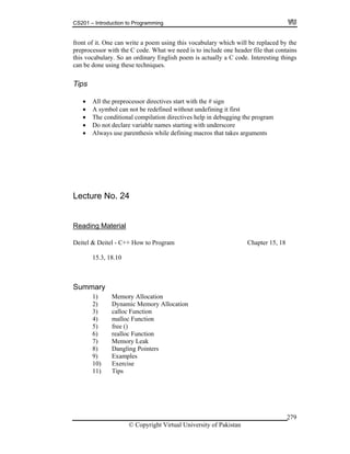 CS201 – Introduction to Programming
279
front of it. One can write a poem using this vocabulary which will be replaced by the
preprocessor with the C code. What we need is to include one header file that contains
this vocabulary. So an ordinary English poem is actually a C code. Interesting things
can be done using these techniques.
Tips
All the preprocessor directives start with the # sign
A symbol can not be redefined without undefining it first
The conditional compilation directives help in debugging the program
Do not declare variable names starting with underscore
Always use parenthesis while defining macros that takes arguments
Lecture No. 24
Reading Material
Deitel & Deitel - C++ How to Program Chapter 15, 18
15.3, 18.10
Summary
1) Memory Allocation
2) Dynamic Memory Allocation
3) calloc Function
4) malloc Function
5) free ()
6) realloc Function
7) Memory Leak
8) Dangling Pointers
9) Examples
10) Exercise
11) Tips
© Copyright Virtual University of Pakistan
 