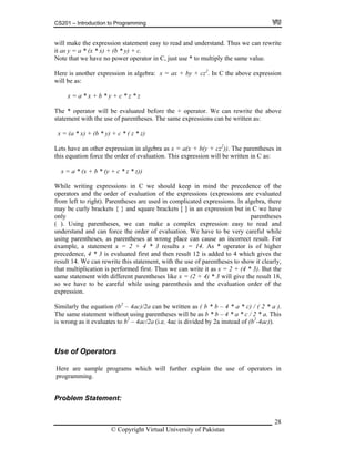 CS201 – Introduction to Programming
28
ote that we have no power operator in C, just use * to multiply the same value.
er expression in algebra: x = ax + by + cz2
. In C the above expression
s:
x = a * x + b * y + c * z * z
or will be evaluated before the + operator. We can rewrite the above
ent with the use of parentheses. The same expressions can be written as:
ult 12 is added to 4 which gives the
gramming.
roblem Statement:
will make the expression statement easy to read and understand. Thus we can rewrite
it as y = a * (x * x) + (b * y) + c.
N
Here is anoth
will be a
The * operat
statem
x = (a * x) + (b * y) + c * ( z * z)
Lets have an other expression in algebra as x = a(x + b(y + cz2
)). The parentheses in
this equation force the order of evaluation. This expression will be written in C as:
x = a * (x + b * (y + c * z * z))
While writing expressions in C we should keep in mind the precedence of the
operators and the order of evaluation of the expressions (expressions are evaluated
from left to right). Parentheses are used in complicated expressions. In algebra, there
may be curly brackets { } and square brackets [ ] in an expression but in C we have
only parentheses
( ). Using parentheses, we can make a complex expression easy to read and
understand and can force the order of evaluation. We have to be very careful while
using parentheses, as parentheses at wrong place can cause an incorrect result. For
example, a statement x = 2 + 4 * 3 results x = 14. As * operator is of higher
ecedence, 4 * 3 is evaluated first and then respr
result 14. We can rewrite this statement, with the use of parentheses to show it clearly,
that multiplication is performed first. Thus we can write it as x = 2 + (4 * 3). But the
same statement with different parentheses like x = (2 + 4) * 3 will give the result 18,
so we have to be careful while using parenthesis and the evaluation order of the
expression.
Similarly the equation (b2
– 4ac)/2a can be written as ( b * b – 4 * a * c) / ( 2 * a ).
The same statement without using parentheses will be as b * b – 4 * a * c / 2 * a. This
is wrong as it evaluates to b2
– 4ac/2a (i.e. 4ac is divided by 2a instead of (b2
-4ac)).
Use of Operators
Here are sample programs which will further explain the use of operators in
pro
P
© Copyright Virtual University of Pakistan
 