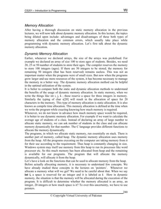 CS201 – Introduction to Programming
© Copyright Virtual University of Pakistan
280
Memory Allocation
After having a thorough discussion on static memory allocation in the previous
lectures, we will now talk about dynamic memory allocation. In this lecture, the topics
being dilated upon include- advantages and disadvantages of these both types of
memory allocation and the common errors, which usually take place while
programming with dynamic memory allocation. Let’s first talk about the dynamic
memory allocation.
Dynamic Memory Allocation
Earlier, whenever we declared arrays, the size of the arrays was predefined. For
example we declared an array of size 100 to store ages of students. Besides, we need
20, 25 or 50 number of students to store their ages. The compiler reserves the memory
to store 100 integers (ages). If there are 50 integers to be stored, the memory for
remaining 50 integers (that has been reserved) remains useless. This was not an
important matter when the programs were of small sizes. But now when the programs
grow larger and use more resources of the system, it has become necessary to manage
the memory in a better way. The dynamic memory allocation method can be helpful
in the optimal utilization of the system.
It is better to compare both the static and dynamic allocation methods to understand
the benefits of the usage of dynamic memory allocation. In static memory, when we
write the things like int i, j, k ; these reserve a space for three integers in memory.
Similarly the typing of char s[20] will result in the allocation of space for 20
characters in the memory. This type of memory allocation is static allocation. It is also
known as compile time allocation. This memory allocation is defined at the time when
we write the program while exacting knowing how much memory is required.
Whenever, we do not know in advance how much memory space would be required,
it is better to use dynamic memory allocation. For example if we want to calculate the
average age of students of a class. Instead of declaring an array of large number to
allocate static memory, we can ask number of students in the class and can allocate
memory dynamically for that number. The C language provides different functions to
allocate the memory dynamically.
The programs, in which we allocate static memory, run essentially on stack. There is
another part of memory, called heap. The dynamic memory allocation uses memory
from the heap. All the programs executing on the computer are taking memory from it
for their use according to the requirement. Thus heap is constantly changing in size.
Windows system may itself use memory from this heap to run its processes like word
processor etc. So this much memory has been allocated from heap and the remaining
is available for our programs. The program that will allocate the memory
dynamically, will allocate it from the heap.
Let’s have a look on the functions that can be used to allocate memory from the heap.
Before actually allocating memory, it is necessary to understand few concepts. We
have already studied these concepts in the lectures on ‘pointers’. Whenever we
allocate a memory what will we get? We need to be careful about that. When we say
int i, a space is reserved for an integer and it is labeled as i. Here in dynamic
memory, the situation is that the memory will be allocated during the execution of the
program. It is difficult to determine whether the memory allocated is an array, an
integer, 20 integers or how much space is it? To over this uncertainty, we have to use
pointers.
 