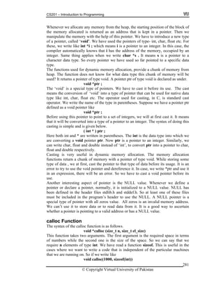 CS201 – Introduction to Programming
© Copyright Virtual University of Pakistan
281
Whenever we allocate any memory from the heap, the starting position of the block of
the memory allocated is returned as an address that is kept in a pointer. Then we
manipulate the memory with the help of this pointer. We have to introduce a new type
of a pointer, called ‘void’. We have used the pointers of type- int, char, float etc. For
these, we write like int *i ; which means i is a pointer to an integer. In this case, the
compiler automatically knows that i has the address of the memory, occupied by an
integer. Same thing applies when we write char *s . It means s is a pointer to a
character data type. So every pointer we have used so far pointed to a specific data
type.
The functions used for dynamic memory allocation, provide a chunk of memory from
heap. The function does not know for what data type this chunk of memory will be
used? It returns a pointer of type void. A pointer ptr of type void is declared as under.
void *ptr ;
The ‘void’ is a special type of pointers. We have to cast it before its use. The cast
means the conversion of ‘void’ into a type of pointer that can be used for native data
type like int, char, float etc. The operator used for casting, in C, is standard cast
operator. We write the name of the type in parentheses. Suppose we have a pointer ptr
defined as a void pointer like
void *ptr ;
Before using this pointer to point to a set of integers, we will at first cast it. It means
that it will be converted into a type of a pointer to an integer. The syntax of doing this
casting is simple and is given below.
( int * ) ptr ;
Here both int and * are written in parentheses. The int is the data type into which we
are converting a void pointer ptr. Now ptr is a pointer to an integer. Similarly, we
can write char, float and double instead of ‘int’, to convert ptr into a pointer to char,
float and double respectively.
Casting is very useful in dynamic memory allocation. The memory allocation
functions return a chunk of memory with a pointer of type void. While storing some
type of data , we at first, cast the pointer to that type of data before its usage. It is an
error to try to use the void pointer and dereference it. In case, we write *ptr and use it
in an expression, there will be an error. So we have to cast a void pointer before its
use.
Another interesting aspect of pointer is the NULL value. Whenever we define a
pointer or declare a pointer, normally, it is initialized to a NULL value. NULL has
been defined in the header files stdlib.h and stddef.h. So at least one of these files
must be included in the program’s header to use the NULL. A NULL pointer is a
special type of pointer with all zeros value. All zeros is an invalid memory address.
We can’t use it to store data or to read data from it. It is a good way to ascertain
whether a pointer is pointing to a valid address or has a NULL value.
calloc Function
The syntax of the calloc function is as follows.
void *calloc (size_t n, size_t el_size)
This function takes two arguments. The first argument is the required space in terms
of numbers while the second one is the size of the space. So we can say that we
require n elements of type int. We have read a function sizeof. This is useful in the
cases where we want to write a code that is independent of the particular machines
that we are running on. So if we write like
void calloc(1000, sizeof(int))
 