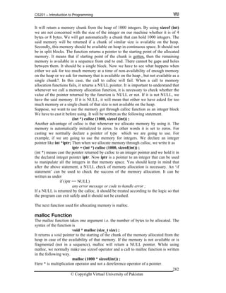 CS201 – Introduction to Programming
© Copyright Virtual University of Pakistan
282
It will return a memory chunk from the heap of 1000 integers. By using sizeof (int)
we are not concerned with the size of the integer on our machine whether it is of 4
bytes or 8 bytes. We will get automatically a chunk that can hold 1000 integers. The
said memory will be returned if a chunk of similar size is available on the heap.
Secondly, this memory should be available on heap in continuous space. It should not
be in split blocks. The function returns a pointer to the starting point of the allocated
memory. It means that if starting point of the chunk is gotten, then the remaining
memory is available in a sequence from end to end. There cannot be gaps and holes
between them. It should be a single block. Now we have to see what happens when
either we ask for too much memory at a time of non-availability of enough memory
on the heap or we ask for memory that is available on the heap , but not available as a
single chunk?. In this case, the call to calloc will fail. When a call to memory
allocation functions fails, it returns a NULL pointer. It is important to understand that
whenever we call a memory allocation function, it is necessary to check whether the
value of the pointer returned by the function is NULL or not. If it is not NULL, we
have the said memory. If it is NULL, it will mean that either we have asked for too
much memory or a single chunk of that size is not available on the heap.
Suppose, we want to use the memory got through calloc function as an integer block
We have to cast it before using. It will be written as the following statement.
(int *) calloc (1000, sizeof (int)) ;
Another advantage of calloc is that whenever we allocate memory by using it. The
memory is automatically initialized to zeros. In other words it is set to zeros. For
casting we normally declare a pointer of type which we are going to use. For
example, if we are going to use the memory for integers. We declare an integer
pointer like int *iptr; Then when we allocate memory through calloc, we write it as
iptr = (int *) calloc (1000, sizeof(int)) ;
(int *) means cast the pointer returned by calloc to an integer pointer and we hold it in
the declared integer pointer iptr. Now iptr is a pointer to an integer that can be used
to manipulate all the integers in that memory space. You should keep in mind that
after the above statement, a NULL check of memory allocation is necessary. An ‘if
statement’ can be used to check the success of the memory allocation. It can be
written as under
if (iptr == NULL)
any error message or code to handle error ;
If a NULL is returned by the calloc, it should be treated according to the logic so that
the program can exit safely and it should not be crashed.
The next function used for allocating memory is malloc.
malloc Function
The malloc function takes one argument i.e. the number of bytes to be allocated. The
syntax of the function is
void * malloc (size_t size) ;
It returns a void pointer to the starting of the chunk of the memory allocated from the
heap in case of the availability of that memory. If the memory is not available or is
fragmented (not in a sequence), malloc will return a NULL pointer. While using
malloc, we normally make use sizeof operator and a call to malloc function is written
in the following way.
malloc (1000 * sizeof(int)) ;
Here * is multiplication operator and not a dereference operator of a pointer.
 