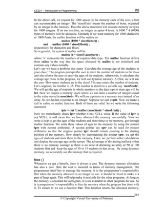 CS201 – Introduction to Programming
© Copyright Virtual University of Pakistan
283
In the above call, we request for 1000 spaces in the memory each of the size, which
can accommodate an integer. The ‘sizeof(int)’ means the number of bytes, occupied
by an integer in the memory. Thus the above statement will allocate memory in bytes
for 1000 integers. If on our machine, an integer occupies 4 bytes. A 1000 * 4 (4000)
bytes of memory will be allocated. Similarly if we want memory for 1000 characters
or 1000 floats, the malloc function will be written as
malloc (1000 * sizeof(char)) ;
and malloc (1000 * sizeof(float)) ;
respectively for characters and floats.
So in general, the syntax of malloc will be.
malloc (n * sizeof (datatype)) ;
where ‘n’ represents the numbers of required data type. The malloc function differs
from calloc in the way that the space allocated by malloc is not initialized and
contains any values initially.
Let’s say we have a problem that states ‘Calculate the average age of the students in
your class.’ The program prompts the user to enter the number of students in the class
and also allows the user to enter the ages of the students. Afterwards, it calculates the
average age. Now in the program, we will use dynamic memory. At first, we will ask
the user ‘How many students are in the class? The user enters the number of students.
Let’s suppose, the number is 35. This number is stored in a variable say ‘numStuds’.
We will get the age of students in whole numbers so the data type to store age will be
int. Now we require a memory space where we can store a number of integers equal
to the value stored in numStuds. We will use a pointer to a memory area instead of an
array. So we declare a pointer to an integer. Suppose we call it iptr. Now we make a
call to calloc or malloc function. Both of them are valid. So we write the following
statement
iptr = (int *) malloc (numStuds * sizeof (int)) ;
Now we immediately check iptr whether it has NULL value. If the value of iptr is
not NULL, it will mean that we have allocated the memory successfully. Now we
write a loop to get the ages of the students and store these to the memory, got through
malloc function. We write these values of ages to the memory by using the pointer
iptr with pointer arithmetic. A second pointer say sptr can be used for pointer
arithmetic so that the original pointer iptr should remain pointing to the starting
position of the memory. Now simply by incrementing the pointer sptr, we get the
ages of students and store them in the memory. Later, we perform other calculations
and display the average age on the screen. The advantage of this (using malloc) is that
there is no memory wastage as there is no need of declaring an array of 50 or 100
students first and keep the ages of 30 or 35 students in that array. By using dynamic
memory, we accurately use the memory that is required.
free ()
Whenever we get a benefit, there is always a cost. The dynamic memory allocation
has also a cost. Here the cost is incurred in terms of memory management. The
programmer itself has to manage the memory. It is the programmer’s responsibility
that when the memory allocated is no longer in use, it should be freed to make it a
part of heap again. This will help make it available for the other programs. As long as
the memory is allocated for a program, it is not available to other programs for use. So
it is programmer’s responsibility to free the memory when the program has done with
it. To ensure it, we use a function free. This function returns the allocated memory,
 