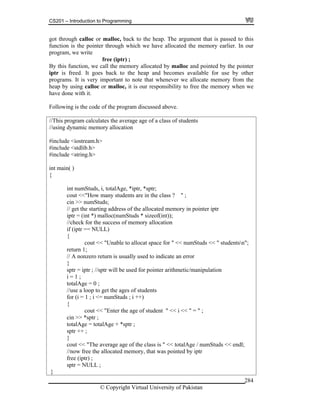 CS201 – Introduction to Programming
© Copyright Virtual University of Pakistan
284
got through calloc or malloc, back to the heap. The argument that is passed to this
function is the pointer through which we have allocated the memory earlier. In our
program, we write
free (iptr) ;
By this function, we call the memory allocated by malloc and pointed by the pointer
iptr is freed. It goes back to the heap and becomes available for use by other
programs. It is very important to note that whenever we allocate memory from the
heap by using calloc or malloc, it is our responsibility to free the memory when we
have done with it.
Following is the code of the program discussed above.
//This program calculates the average age of a class of students
//using dynamic memory allocation
#include <iostream.h>
#include <stdlib.h>
#include <string.h>
int main( )
{
int numStuds, i, totalAge, *iptr, *sptr;
cout <<"How many students are in the class ? " ;
cin >> numStuds;
// get the starting address of the allocated memory in pointer iptr
iptr = (int *) malloc(numStuds * sizeof(int));
//check for the success of memory allocation
if (iptr == NULL)
{
cout << "Unable to allocat space for " << numStuds << " studentsn";
return 1;
// A nonzero return is usually used to indicate an error
}
sptr = iptr ; //sptr will be used for pointer arithmetic/manipulation
i = 1 ;
totalAge = 0 ;
//use a loop to get the ages of students
for (i = 1 ; i <= numStuds ; i ++)
{
cout << "Enter the age of student " << i << " = " ;
cin >> *sptr ;
totalAge = totalAge + *sptr ;
sptr ++ ;
}
cout << "The average age of the class is " << totalAge / numStuds << endl;
//now free the allocated memory, that was pointed by iptr
free (iptr) ;
sptr = NULL ;
}
 